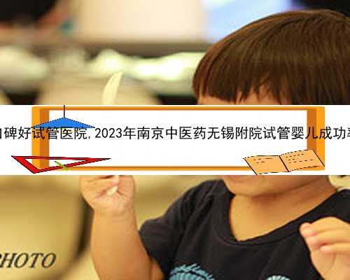 无锡口碑好试管医院,2023年南京中医药无锡附院试管婴儿成功率预估